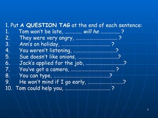 1. Put  A QUESTION TAG  at the end of each sentence: 1.      Tom won’t be late, …………..  will he  ………….... ? 2.      They were very angry, …………………………….. ? 3.      Ann’s on holiday, ………………………………….. ? 4.      You weren’t listening, ………………………………? 5.      Sue doesn’t like onions, …………………………….? 6.      Jack’s applied for the job, …………………………..?   7.      You’ve got a camera, ………………………………. ?                      8.      You can type, ………………………………………..? 9.      He won’t mind if I go early, …………………………? 10.  Tom could help you, ……………………………….. ? 