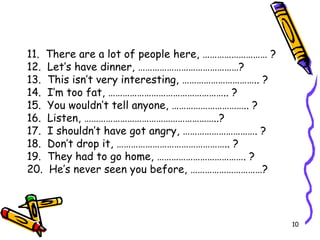 11.  There are a lot of people here, ……………………… ? 12.  Let’s have dinner, ……………………………………? 13.  This isn’t very interesting, ………………………….. ? 14.  I’m too fat, ………………………………………….. ? 15.  You wouldn’t tell anyone, ………………………….. ? 16.  Listen, ………………………………………………..? 17.  I shouldn’t have got angry, …………………………. ? 18.  Don’t drop it, ……………………………………….. ? 19.  They had to go home, ………………………………. ? 20.  He’s never seen you before, …………………………?   