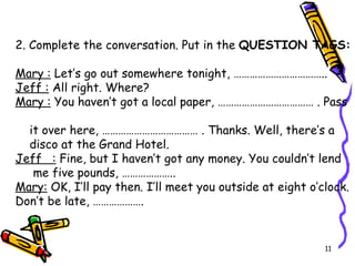 2. Complete the conversation. Put in the  QUESTION TAGS:        Mary :  Let’s go out somewhere tonight, ……………………………..  Jeff :  All right. Where? Mary   :  You haven’t got a local paper, ……………………………… . Pass  it over here, ……………………………… . Thanks. Well, there’s a  disco at the Grand Hotel. Jeff   :  Fine, but I haven’t got any money. You couldn’t lend  me five pounds, ……………….. Mary:  OK, I’ll pay then. I’ll meet you outside at eight o’clock. Don’t be late, ………………. 