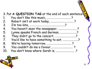 3. Put  A QUESTION TAG  at the end of each sentence: 1.      You don’t like this music, ……………………………. ? 2.      Robert isn’t at work today, …………………………… ? 3.      I’m too late, ……………………………………………? 4.      You haven’t seen the newspaper, …………………….. ? 5.      Lynne speaks French and German, ……………………? 6.      They didn’t go to the concert, …………………………? 7.      You’d like to have something to eat, ………………….? 8.      We’re leaving tomorrow, …………………………….. ? 9.      You couldn’t do me a  favour , ………………………… ? 10.   You don’t know where Sarah is, …………………….. .? 
