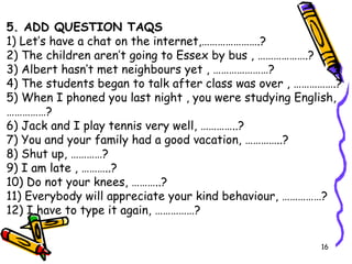 5. ADD QUESTION TAQS 1) Let’s have a chat on the internet,………………….? 2) The children aren’t going to Essex by bus , ……………….? 3) Albert hasn’t met neighbours yet , …………………? 4) The students began to talk after class was over , …………….? 5) When I phoned you last night , you were studying English, ……………? 6) Jack and I play tennis very well, …………..? 7) You and your family had a good vacation, …………..? 8) Shut up, …………? 9) I am late , ………..? 10) Do not your knees, ………..? 11) Everybody will appreciate your kind behaviour, ……………? 12) I have to type it again, ……………? 