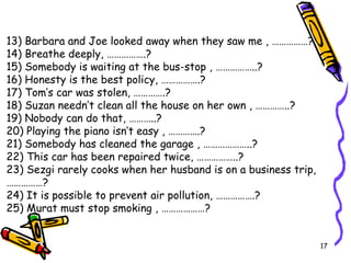 13) Barbara and Joe looked away when they saw me , ……………? 14) Breathe deeply, …………….? 15) Somebody is waiting at the bus-stop , ……………..? 16) Honesty is the best policy, …………….? 17) Tom’s car was stolen, ………….? 18) Suzan needn’t clean all the house on her own , …………..? 19) Nobody can do that, ………..? 20) Playing the piano isn’t easy , ………….? 21) Somebody has cleaned the garage , ………………..? 22) This car has been repaired twice, ……………..? 23) Sezgi rarely cooks when her husband is on a business trip, ……………? 24) It is possible to prevent air pollution, …………….? 25) Murat must stop smoking , ………………? 
