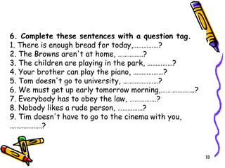 6. Complete these sentences with a question tag. 1.  There is enough bread for today, ………… …? 2.  The Browns aren't at home,  ………… …? 3.  The children are playing in the park,  ………… …? 4.  Your brother can play the piano, ………………? 5.  Tom doesn't go to university, …………………? 6.  We must get up early tomorrow morning,………………..? 7.  Everybody has to obey the law, …………….? 8.  Nobody likes a rude person,  ………… …? 9 .  Tim doesn't have to go to the cinema with you, ……………….? 