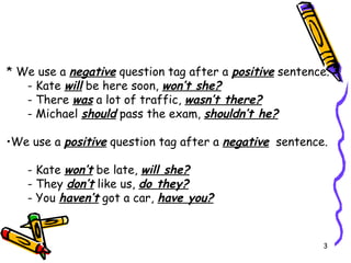 * We use a  negative  question tag after a  positive  sentence. - Kate  will  be here soon,  won’t she? - There  was  a lot of traffic,  wasn’t there? - Michael  should  pass the exam,  shouldn’t he? We use a  positive  question tag after  a   negative   sentence.   - Kate  won’t  be late,  will she? - They  don’t  like us,  do they? - You  haven’t  got a car,  have you? 
