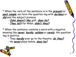 * When the verb of the sentence is in the  present  or  past simple , we form the question tag with  do/does  or  did  and the subject pronoun. -  John doesn’t like  golf,  does he? -  They left  for Milan,  didn’t they? * When the sentence contains a word with a negative meaning like  never ,  hardly ,  seldom  or  rarely , the question tag is positive. - They  hardly  ever go to the theatre,  do they? - He  never  plays tennis,  does he? 