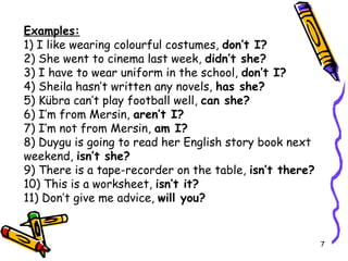 Examples: 1) I like wearing colourful costumes,  don’t I? 2) She went to cinema last week,  didn’t she? 3) I have to wear uniform in the school,  don’t I? 4) Sheila hasn’t written any novels,  has she? 5) Kübra can’t play football well,  can she? 6) I’m from Mersin,  aren’t I? 7) I’m not from Mersin,  am I? 8) Duygu is going to read her English story book next weekend,  isn’t she? 9) There is a tape-recorder on the table,  isn’t there? 10) This is a worksheet,  isn’t it? 11) Don’t give me advice,  will you? 
