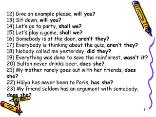 12) Give an example please,  will you? 13) Sit down,  will you? 14) Let’s go to party,  shall we? 15) Let’s play a game,  shall we? 16) Somebody is at the door,  aren’t they? 17) Everybody is thinking about the quiz,  aren’t they? 18) Nobody called me yesterday,  did they? 19) Everything was done to save the rainforest,  wasn’t it? 20) Sultan never drinks beer,  does she? 21) My mother rarely goes out with her friends,  does she? 22) Hülya has never been to Paris,  has she? 23) My friend seldom has an argument with somebody,  does she? 