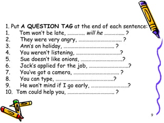 1. Put  A QUESTION TAG  at the end of each sentence: 1.      Tom won’t be late, …………..  will he  ………….... ? 2.      They were very angry, …………………………….. ? 3.      Ann’s on holiday, ………………………………….. ? 4.      You weren’t listening, ………………………………? 5.      Sue doesn’t like onions, …………………………….? 6.      Jack’s applied for the job, …………………………..?   7.      You’ve got a camera, ………………………………. ?                      8.      You can type, ………………………………………..? 9.      He won’t mind if I go early, …………………………? 10.  Tom could help you, ……………………………….. ? 