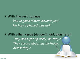 With the verb to have 
You’ve got a sister, haven’t you? 
He hasn’t phoned, has he? 
With other verbs (do, don’t, did, didn’t etc.) 
They don’t get up early, do they? 
They forgot about my birthday, 
didn’t they? 
 