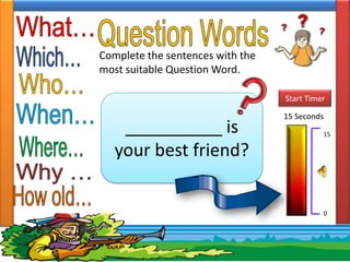 Complete the sentences with the
most suitable Question Word.

                                  Start Timer

                                  15 Seconds
    __________ is                           15

   your best friend?


                                            0
 