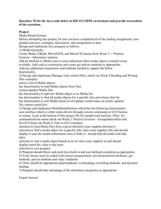 Question: Write the Java code below in IDE ECLIPSE enviroment and provide screenshots
of the execution.
Project
Media Rental System
Before attempting this project, be sure you have completed all of the reading assignments, non-
graded exercises, examples, discussions, and assignments to date.
Design and implement Java program as follows:
1) Media hierarchy:
Create Media, EBook, MovieDVD, and MusicCD classes from Week 3 -> Practice
Exercise - Inheritance solution.
Add an attribute to Media class to store indication when media object is rented versus
available. Add code to constructor and create get and set methods as appropriate.
Add any additional constructors and methods needed to support the below
functionality
2) Design and implement Manager class which (Hint: check out Week 8 Reading and Writing
files example):
stores a list of Media objects
has functionality to load Media objects from files
creates/updates Media files
has functionality to add new Media object to its Media list
has functionality to find all media objects for a specific title and returns that list
has functionality to rent Media based on id (updates rental status on media, updates
file, returns rental fee)
3) Design and implement MediaRentalSystem which has the following functionality:
user interface which is either menu driven through console commands or GUI buttons
or menus. Look at the bottom of this project file for sample look and feel. (Hint: for
command-driven menu check out Week 2: Practice Exercise - EncapsulationPlus and
for GUI check out Week 8: Files in GUI example)
selection to load Media files from a given directory (user supplies directory)
selection to find a media object for a specific title value (user supplies title and should
display to user the media information once it finds it - should find all media with that
title)
selection to rent a media object based on its id value (user supplies id and should
display rental fee value to the user)
selection to exit program
4) Program should throw and catch Java built-in and user-defined exceptions as appropriate
5) Your classes must be coded with correct encapsulation: private/protected attributes, get
methods, and set methods and value validation
6) There should be appropriate polymorphism: overloading, overriding methods, and dynamic
binding
7) Program should take advantage of the inheritance properties as appropriate
Expert Answer
 