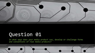 Question 01
In what ways does your media product use, develop or challenge forms
and conventions of real media products?
 