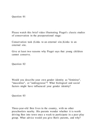 Question 01
Please watch this brief video illustrating Piaget's classic studies
of conservation in the preoperational stage:
Conservation task (Links to an external site.)Links to an
external site.
Give at least two reasons why Piaget says that young children
cannot conserve.
Question 02
Would you describe your own gender identity as "feminine",
"masculine", or "androgynous"? What biological and social
factors might have influenced your gender identity?
Question 03
Three-year-old Ben lives in the country, with no other
preschoolers nearby. His parents wonder whether it is worth
driving Ben into town once a week to participate in a peer play
group. What advice would you give Ben's parents, and why?
 