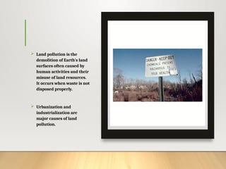  Land pollution is the
demolition of Earth's land
surfaces often caused by
human activities and their
misuse of land resources.
It occurs when waste is not
disposed properly.
 Urbanization and
industrialization are
major causes of land
pollution.
 