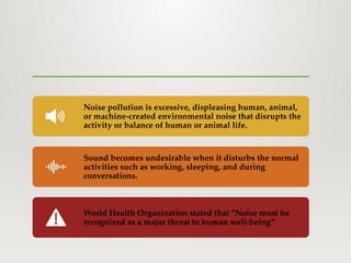 Noise pollution is excessive, displeasing human, animal,
or machine-created environmental noise that disrupts the
activity or balance of human or animal life.
Sound becomes undesirable when it disturbs the normal
activities such as working, sleeping, and during
conversations.
World Health Organization stated that “Noise must be
recognized as a major threat to human well-being”
 