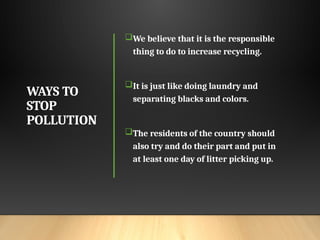WAYS TO
STOP
POLLUTION
We believe that it is the responsible
thing to do to increase recycling.
It is just like doing laundry and
separating blacks and colors.
The residents of the country should
also try and do their part and put in
at least one day of litter picking up.
 