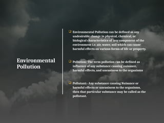 Environmental
Pollution
 Environmental Pollution can be defined as any
undesirable change in physical, chemical, or
biological characteristics of any component of the
environment i.e. air, water, soil which can cause
harmful effects on various forms of life or property.
 Pollution: The term pollution can be defined as
influence of any substance causing nuisance,
harmful effects, and uneasiness to the organisms
 Pollutant:- Any substance causing Nuisance or
harmful effects or uneasiness to the organisms,
then that particular substance may be called as the
pollutant.
 