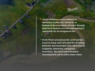  Water Pollution can be defined as
alteration in physical, chemical, or
biological characteristics of water through
natural or human activities and making it
unsuitable for its designated use.
Fresh Water present on the earth surface
is put to many uses. It is used for drinking,
domestic and municipal uses, agricultural,
irrigation, industries, navigation,
recreation. The used water becomes
contaminated and is called waste water.
 