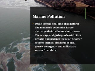 Marine Pollution
• Ocean are the final sink of all natural
and manmade pollutants. Rivers
discharge their pollutants into the sea.
The sewage and garbage of costal cities
are also dumped into the sea. The other
sources include, discharge of oils,
grease, detergents, and radioactive
wastes from ships.
 
