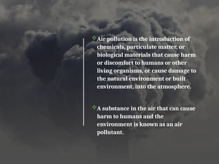 Air pollution is the introduction of
chemicals, particulate matter, or
biological materials that cause harm
or discomfort to humans or other
living organisms, or cause damage to
the natural environment or built
environment, into the atmosphere.
A substance in the air that can cause
harm to humans and the
environment is known as an air
pollutant.
 