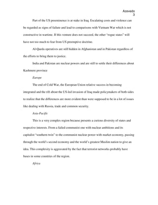 Azevedo
                                                                                         3
        Part of the US preeminence is at stake in Iraq. Escalating costs and violence can

be regarded as signs of failure and lead to comparisons with Vietnam War which is not

constructive in wartime. If this venture does not succeed, the other “rogue states” will

have not too much to fear from US preemptive doctrine.

        Al-Qaeda operatives are still hidden in Afghanistan and in Pakistan regardless of

the efforts to bring them to justice.

        India and Pakistan are nuclear powers and are still to settle their differences about

Kashmere province

        Europe

        The end of Cold War, the European Union relative success in becoming

integrated and the rift about the US-led invasion of Iraq made policymakers of both sides

to realize that the differences are more evident than were supposed to be in a lot of issues

like dealing with Russia, trade and common security.

        Asia-Pacific

        This is a very complex region because presents a curious diversity of states and

respective interests. From a failed communist one with nuclear ambitions and its

capitalist “southern twin” to the communist nuclear power with market economy, passing

through the world’s second economy and the world’s greatest Muslim nation to give an

idea. This complexity is aggravated by the fact that terrorist networks probably have

bases in some countries of the region.

        Africa
 