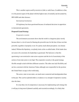 Azevedo
                                                                                           4
        This is another region used by terrorists to hide or settle bases. In addition to that,

it is the poorest region of the planet with the highest rates of mortality and devastated by

HIV/AIDS and other diseases.

        International institutions

        US legitimacy has been questioned because of unilateral decisions in opposition

to international agreements.

Proposed Grand Strategy

        Cooperative security

        The environment assessment shows that the world is a dangerous place mostly

because there is a lot of room for blaming the powerful ones for the fate of those not that

powerful, regardless if properly or not. It is pretty much about perception, very human

indeed. Without the bipolarity, everybody looks at the so-called leader. If the leader does

not seem to be consistent, his leadership is questioned. The bad news is that this

questioning is not restricted to state-actors anymore and the level of uncertainty of the

actions of non-state actors is too high. The cooperative security is the grand strategy

flexible enough to deal with these different scenarios. The other ones lack flexibility and

are less consistent with the American Values although were responsible for the position

the United States occupy in the world today.

        The actors, state or non-states, are much more connected and interdependent than

in the past. This can be exploited either as weakness or as strength. Cooperative security

does the latter.

        It is true that a lot of compromise is necessary for implementing such strategy but

it will pay in long term if planned carefully and executed accordingly. It is likely that
 