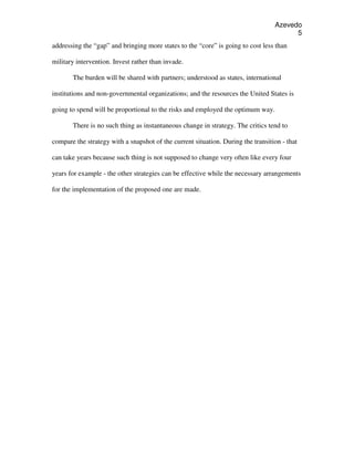 Azevedo
                                                                                        5
addressing the “gap” and bringing more states to the “core” is going to cost less than

military intervention. Invest rather than invade.

       The burden will be shared with partners; understood as states, international

institutions and non-governmental organizations; and the resources the United States is

going to spend will be proportional to the risks and employed the optimum way.

       There is no such thing as instantaneous change in strategy. The critics tend to

compare the strategy with a snapshot of the current situation. During the transition - that

can take years because such thing is not supposed to change very often like every four

years for example - the other strategies can be effective while the necessary arrangements

for the implementation of the proposed one are made.
 