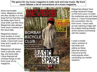 The genre for my music magazine is indie rock and new music. My front
                   cover follows a lot of conventions of a music magazine.

                                                                    Magazines always have
Short memorable                                                     a large dominant image
name. Magazine names                                                on the front cover, to catch
are also usually in a very                                          the audiences eye and draw
large font so that they can                                         them in. I have incorporated
be easily seen from a                                               this convention into my
shop shelf, just like mine.                                         front cover. I have used
Magazines also always                                               an eye catching image with
have issue numbers and                                              the subject looking directly
the issue date.                                                     at the camera (connecting
Magazines always                                                    with the reader)
have quotes or cover
lines to represent stories
inside, I have both cover                                           I used a simple
lines and a quote on my                                             colour scheme of
front cover.                                                        red white and
                                                                    yellow as these
Magazines will always
                                                                    were the colours
have a barcode, price
                                                                    I found to be the
tag, and issue date.
                                                                    most popular when
I have featured all
                                                                    conducting my market
of these things on the
                                                                    research.
front cover of my
magazine.
 