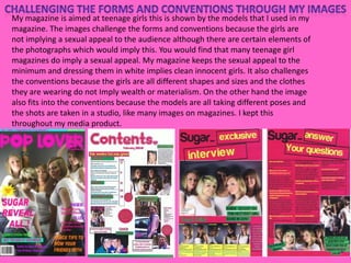 Challenging the forms and conventions through my imagesMy magazine is aimed at teenage girls this is shown by the models that I used in my magazine.The images challenge the forms and conventions because the girls are not implying a sexual appeal to the audience although there are certain elements of the photographs which would imply this. You would find that many teenage girl magazines do imply a sexual appeal. My magazine keeps the sexual appeal to the minimum and dressing them in white implies clean innocent girls. It also challenges the conventions because the girls are all different shapes and sizes and the clothes they are wearing do not Imply wealth or materialism. On the other hand the image also fits into the conventions because the models are all taking different poses and the shots are taken in a studio, like many images on magazines. I kept this throughout my media product. 