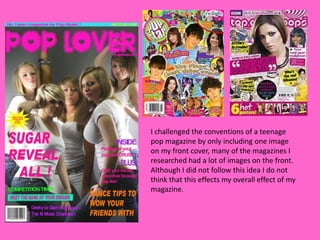 I challenged the conventions of a teenage pop magazine by only including one image on my front cover, many of the magazines I researched had a lot of images on the front. Although I did not follow this idea I do not think that this effects my overall effect of my magazine. 