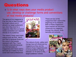 Questions 1) In what ways does your media product use, develop or challenge forms and conventions of real media products? These are two of the magazines that I used at the beginning of my research. Both of these magazine’s have inspired me and have influenced my magazine through the colours, fonts, barcode and pictures. The genre of my magazine is Pop and that is clear through the bright colours and it attracts my target audience's eye when they look for a magazine. Also this is a typical media convention as it appeals directly to my audience. The reason I have used bright colours such as Pink, Yellow and Red is because those are the colour's that people represent with Pop. I have included a barcode because you find barcodes on magazines and I have used a barcode as it makes my front cover look more professional. The colours of pink, yellow and orange have all influenced my magazine as they are the colours of pop magazines and a young audience ranging between 13-18 which is the target audience I choice. 