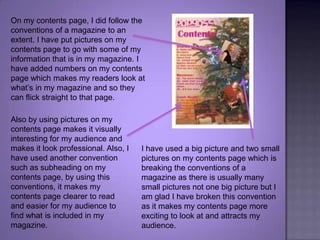 On my contents page, I did follow the conventions of a magazine to an extent. I have put pictures on my contents page to go with some of my information that is in my magazine. I have added numbers on my contents page which makes my readers look at what’s in my magazine and so they can flick straight to that page.Also by using pictures on my contents page makes it visually interesting for my audience and makes it look professional. Also, I have used another convention such as subheading on my contents page, by using this conventions, it makes my contents page clearer to read and easier for my audience to find what is included in my magazine.I have used a big picture and two small pictures on my contents page which is breaking the conventions of a magazine as there is usually many small pictures not one big picture but I am glad I have broken this convention as it makes my contents page more exciting to look at and attracts my audience.