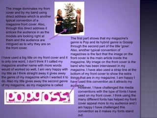 The image dominates my from cover and by my band using direct address which is another typical convention of a magazine front cover. Also, through this direct address it entices the audience in as the models are looking right at them and the audience are intrigued as to why they are on the front cover. The first part shows that my magazine's genre is Pop and its hybrid genre is Gossip through the second part of the title 'goss'. Also, another typical convention of magazines is the fact that the image on the front cover is the main article inside the magazine. My image on the front cover is the band who has been interviewed in my magazine. I have also used a strap line at the bottom of my front cover to show the extra things that are in my magazine. I am happy I have used this convention as it attracts my audience. I have used a big title on my front cover and it is only one word, I don't think if I called my magazine another name with more words would of worked so well, I am very happy with my title as I think straight away it gives away the genre of my magazine which I wanted it to do. Also my title gives away the second genre of my magazine, as my magazine is calledHowever, I have challenged the media conventions with the type of fonts I have used on my front cover. I think using the many different fonts has helped my front cover appeal more to my audience and I am happy I have challenged this convention as it makes my fonts stand out.