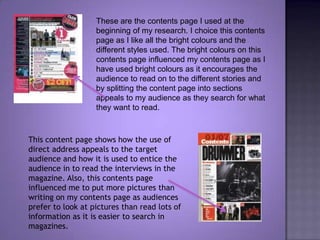 These are the contents page I used at the beginning of my research. I choice this contents page as I like all the bright colours and the different styles used. The bright colours on this contents page influenced my contents page as I have used bright colours as it encourages the audience to read on to the different stories and by splitting the content page into sections appeals to my audience as they search for what they want to read. This content page shows how the use of direct address appeals to the target audience and how it is used to entice the audience in to read the interviews in the magazine. Also, this contents page influenced me to put more pictures than writing on my contents page as audiences prefer to look at pictures than read lots of information as it is easier to search in magazines.