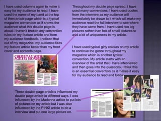 Throughout my double page spread, I have used many conventions. I have used quotes from the interview as my audience will immediately be drawn to it which will make my audience read the full interview to see where they have came from. I have used two big pictures rather than lots of small pictures to add a bit of uniqueness to my article. I have used columns again to make it easy for my audience to read. I have used the name of my band at the top of then article page which is a typical magazine convention as it shows the audience what this double page is about. I haven't broken any convention rules on my feature article and from my audience feedback, I noticed that out of my magazine, my audience likes my feature article better than my front cover and contents page.I have used typical girly colours on my article to continue the genre throughout my magazine which is another typical convention. My article starts with an overview of the artist that I have interviewed and then goes into the questions, I think this is an essential convention as it makes it easy for my audience to read and follow. These double page article’s influenced my double page article in different ways. I was influenced by the Madonna article to put lots of pictures on my article but I was also influenced by the PINK! article to do a interview and put one large picture on.