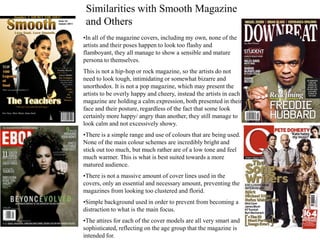 Similarities with Smooth Magazine
 and Others
•In all of the magazine covers, including my own, none of the
artists and their poses happen to look too flashy and
flamboyant, they all manage to show a sensible and mature
persona to themselves.
This is not a hip-hop or rock magazine, so the artists do not
need to look tough, intimidating or somewhat bizarre and
unorthodox. It is not a pop magazine, which may present the
artists to be overly happy and cheery, instead the artists in each
magazine are holding a calm expression, both presented in their
face and their posture, regardless of the fact that some look
certainly more happy/ angry than another, they still manage to
look calm and not excessively showy.
•There is a simple range and use of colours that are being used.
None of the main colour schemes are incredibly bright and
stick out too much, but much rather are of a low tone and feel
much warmer. This is what is best suited towards a more
matured audience.
•There is not a massive amount of cover lines used in the
covers, only an essential and necessary amount, preventing the
magazines from looking too clustered and florid.
•Simple background used in order to prevent from becoming a
distraction to what is the main focus.
•The attires for each of the cover models are all very smart and
sophisticated, reflecting on the age group that the magazine is
intended for.
 