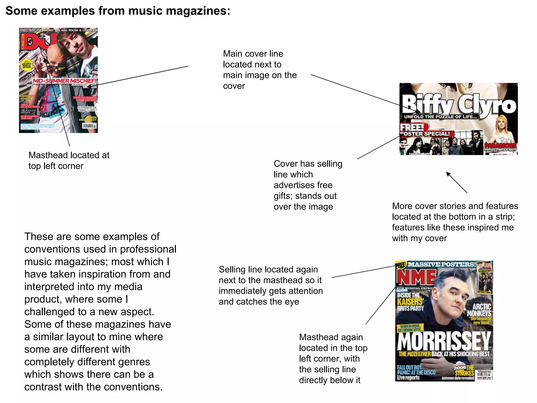 Some examples from music magazines: Masthead located at top left corner Main cover line located next to main image on the cover Cover has selling line which advertises free gifts; stands out over the image More cover stories and features located at the bottom in a strip; features like these inspired me with my cover Masthead again located in the top left corner, with the selling line directly below it Selling line located again next to the masthead so it immediately gets attention and catches the eye These are some examples of conventions used in professional music magazines; most which I have taken inspiration from and interpreted into my media product, where some I challenged to a new aspect. Some of these magazines have a similar layout to mine where some are different with completely different genres which shows there can be a contrast with the conventions. 
