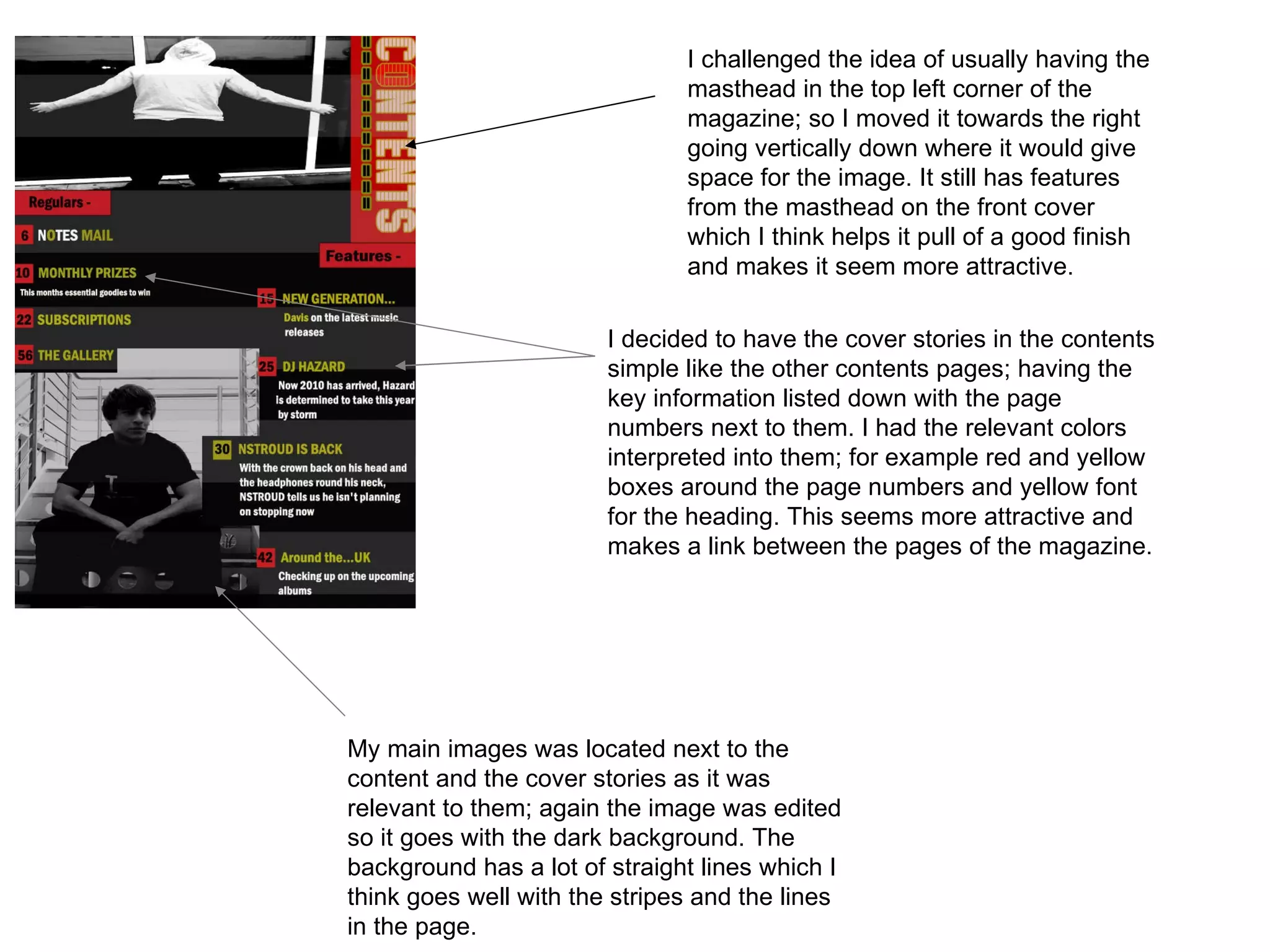 I challenged the idea of usually having the masthead in the top left corner of the magazine; so I moved it towards the right going vertically down where it would give space for the image. It still has features from the masthead on the front cover which I think helps it pull of a good finish and makes it seem more attractive.  I decided to have the cover stories in the contents simple like the other contents pages; having the key information listed down with the page numbers next to them. I had the relevant colors interpreted into them; for example red and yellow boxes around the page numbers and yellow font for the heading. This seems more attractive and makes a link between the pages of the magazine. My main images was located next to the content and the cover stories as it was relevant to them; again the image was edited so it goes with the dark background. The background has a lot of straight lines which I think goes well with the stripes and the lines in the page. 