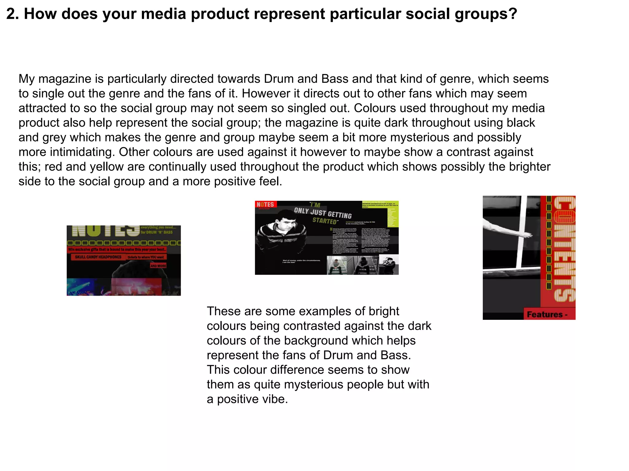 2. How does your media product represent particular social groups? My magazine is particularly directed towards Drum and Bass and that kind of genre, which seems to single out the genre and the fans of it. However it directs out to other fans which may seem attracted to so the social group may not seem so singled out. Colours used throughout my media product also help represent the social group; the magazine is quite dark throughout using black and grey which makes the genre and group maybe seem a bit more mysterious and possibly more intimidating. Other colours are used against it however to maybe show a contrast against this; red and yellow are continually used throughout the product which shows possibly the brighter side to the social group and a more positive feel. These are some examples of bright colours being contrasted against the dark colours of the background which helps represent the fans of Drum and Bass. This colour difference seems to show them as quite mysterious people but with a positive vibe. 