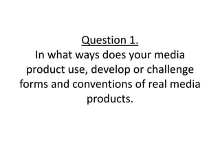 Question 1.In what ways does your media product use, develop or challenge forms and conventions of real media products. 