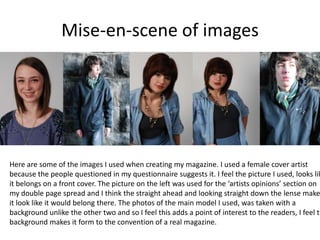 Mise-en-scene of imagesHere are some of the images I used when creating my magazine. I used a female cover artist because the people questioned in my questionnaire suggests it. I feel the picture I used, looks like it belongs on a front cover. The picture on the left was used for the ‘artists opinions’ section on my double page spread and I think the straight ahead and looking straight down the lense makes it look like it would belong there. The photos of the main model I used, was taken with a background unlike the other two and so I feel this adds a point of interest to the readers, I feel the background makes it form to the convention of a real magazine.