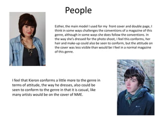 PeopleEsther, the main model I used for my  front cover and double page, I think in some ways challenges the conventions of a magazine of this genre, although in some ways she does follow the conventions. In the way she’s dressed for the photo shoot, I feel this conforms, her hair and make-up could also be seen to conform, but the attitude on the cover was less visible than would be I feel in a normal magazine of this genre.I feel that Kieron conforms a little more to the genre in terms of attitude, the way he dresses, also could be seen to conform to the genre in that it is casual, like many artists would be on the cover of NME.