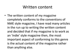 Written contentThe written content of my magazine completely conforms to the conventions of NME style magazine, I have read many articles in the run up to writing the written content and decided that if my magazine is to work as an ‘indie’ style magazine then, the most important aspect of conforming to this genre is the actual content of the magazine rather than anything else.