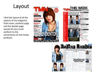 LayoutI feel the layout of all the aspects of my magazine, front cover, contents page and the double page spread all very much conform to the conventions of real media products