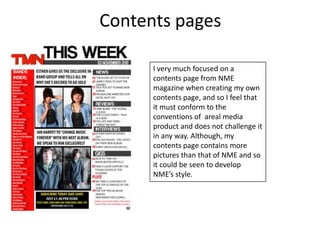 Contents pagesI very much focused on a contents page from NME magazine when creating my own contents page, and so I feel that it must conform to the conventions of  areal media product and does not challenge it in any way. Although, my contents page contains more pictures than that of NME and so it could be seen to develop NME’s style.