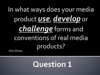 In what ways does your media product use, develop or challenge forms and conventions of real media products? Amy Dinsey Question 1 