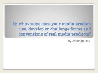 In what ways does your media product use, develop or challenge forms and conventions of real media products? By Ashleigh Hay 