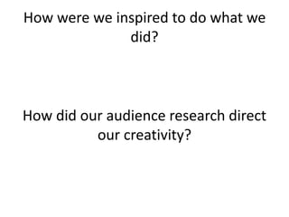 How were we inspired to do what we did?How did our audience research direct our creativity?