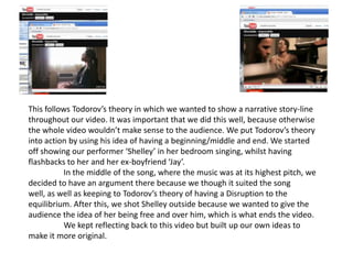 This follows Todorov’s theory in which we wanted to show a narrative story-line throughout our video. It was important that we did this well, because otherwise the whole video wouldn’t make sense to the audience. We put Todorov’s theory into action by using his idea of having a beginning/middle and end. We started off showing our performer ‘Shelley’ in her bedroom singing, whilst having flashbacks to her and her ex-boyfriend ‘Jay’. 	In the middle of the song, where the music was at its highest pitch, we decided to have an argument there because we though it suited the song well, as well as keeping to Todorov’s theory of having a Disruption to the equilibrium. After this, we shot Shelley outside because we wanted to give the audience the idea of her being free and over him, which is what ends the video. 	We kept reflecting back to this video but built up our own ideas to make it more original.