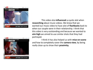 	This video also influenced us quite alot when researching about music videos. We knew that we wanted our music video to have alot of flashbacks back to when our couple were in their relationship. I think that this video is very outstanding and because we wanted to aim high we aimed to use similar shots that they had portrayed.	I think it has also helped us with mise-en-scene and how to completely cover the camera view, by being really close up to show their proximity. 